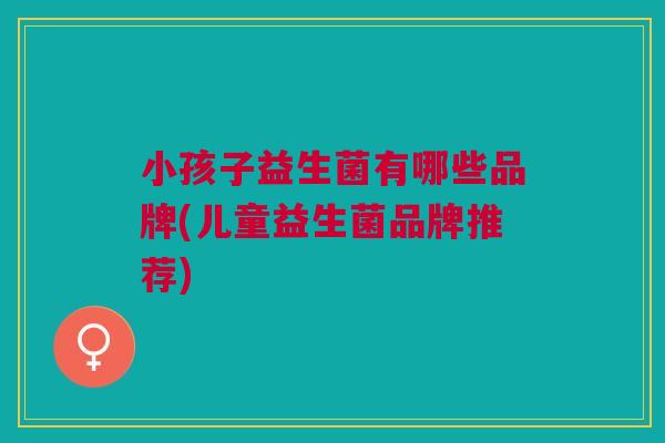 小孩子益生菌有哪些品牌(儿童益生菌品牌推荐)