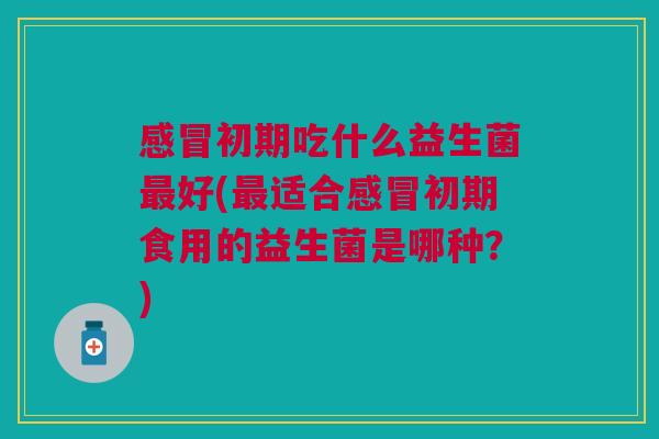 感冒初期吃什么益生菌最好(最适合感冒初期食用的益生菌是哪种?)