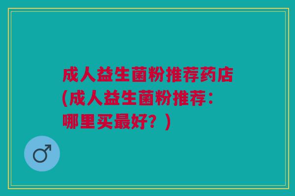 成人益生菌粉推荐药店(成人益生菌粉推荐:哪里买最好?)