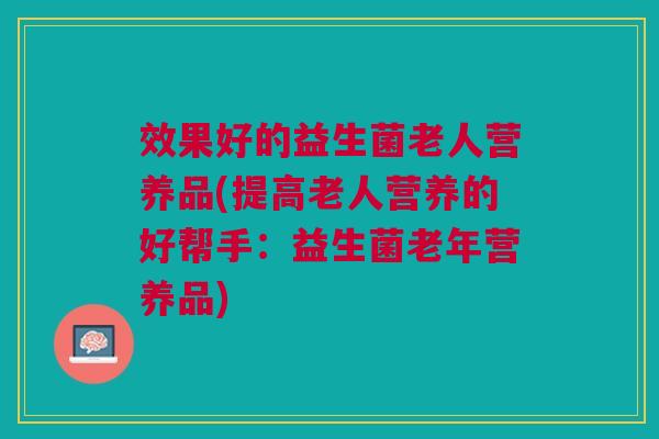 效果好的益生菌老人营养品(提高老人营养的好帮手：益生菌老年营养品)