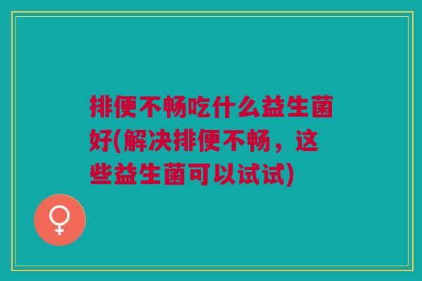排便不畅吃什么益生菌好(解决排便不畅,这些益生菌可以试试)