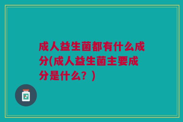成人益生菌都有什么成分(成人益生菌主要成分是什么？)