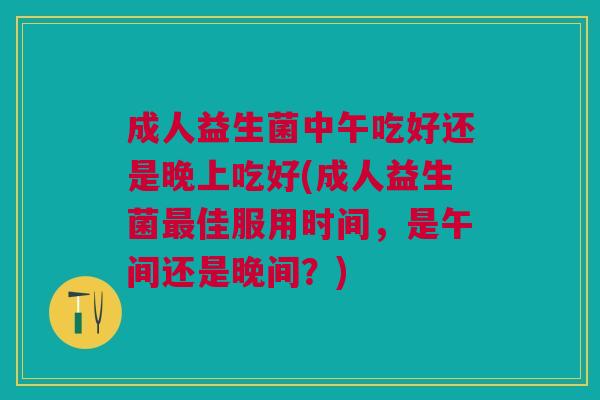 成人益生菌中午吃好还是晚上吃好(成人益生菌最佳服用时间,是午间还是晚间?)