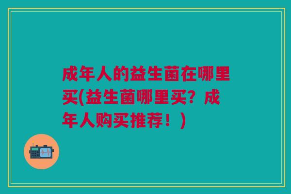 成年人的益生菌在哪里买(益生菌哪里买?成年人购买推荐!)