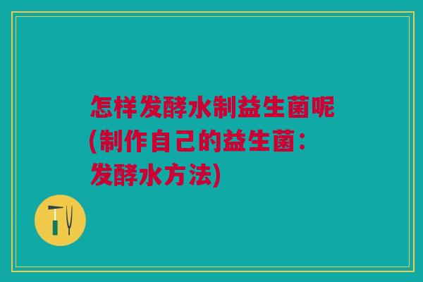 怎样发酵水制益生菌呢(制作自己的益生菌:发酵水方法) 怎样发酵水制益生菌呢(制作自己的益生菌:发酵水方法)