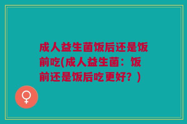 成人益生菌饭后还是饭前吃(成人益生菌:饭前还是饭后吃更好?)