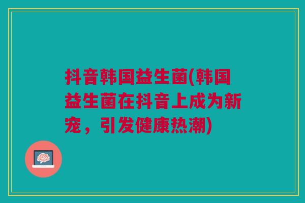 抖音韩国益生菌(韩国益生菌在抖音上成为新宠,引发健康热潮) 抖音韩国益生菌(韩国益生菌在抖音上成为新宠,引发健康热潮)