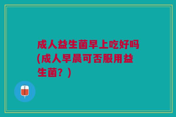 成人益生菌早上吃好吗(成人早晨可否服用益生菌?)