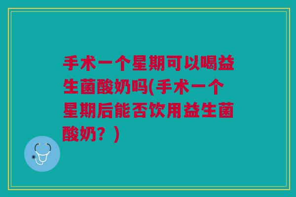 手术一个星期可以喝益生菌酸奶吗(手术一个星期后能否饮用益生菌酸奶？)