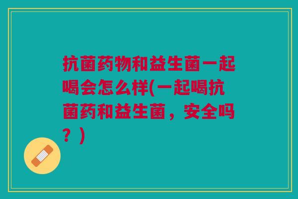 抗菌药物和益生菌一起喝会怎么样(一起喝抗菌药和益生菌,安全吗?)