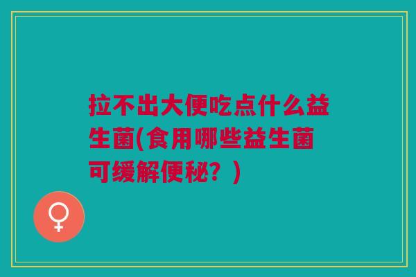 拉不出大便吃点什么益生菌(食用哪些益生菌可缓解便秘？)