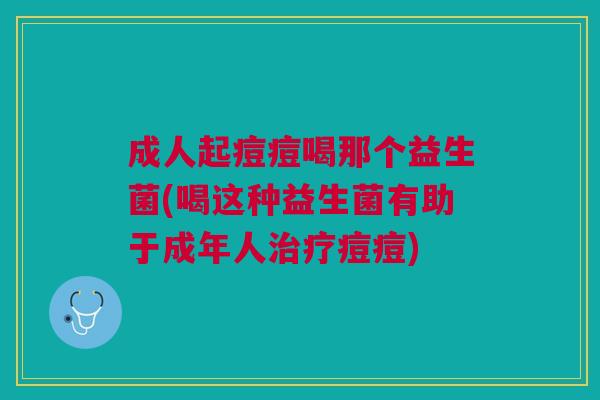 成人起痘痘喝那个益生菌(喝这种益生菌有助于成年人痘痘) 成人起痘痘喝那个益生菌(喝这种益生菌有助于成年人痘痘)