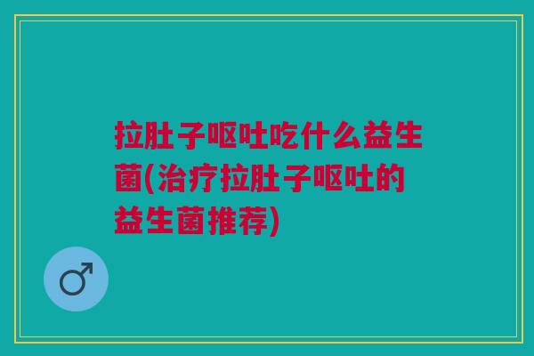 拉肚子呕吐吃什么益生菌(治疗拉肚子呕吐的益生菌推荐)