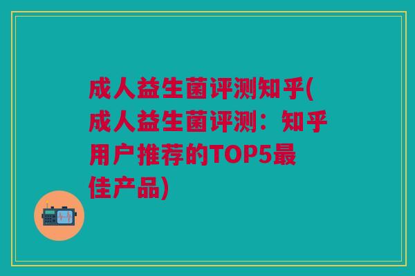 成人益生菌评测知乎(成人益生菌评测:知乎用户推荐的TOP5最佳产品)
