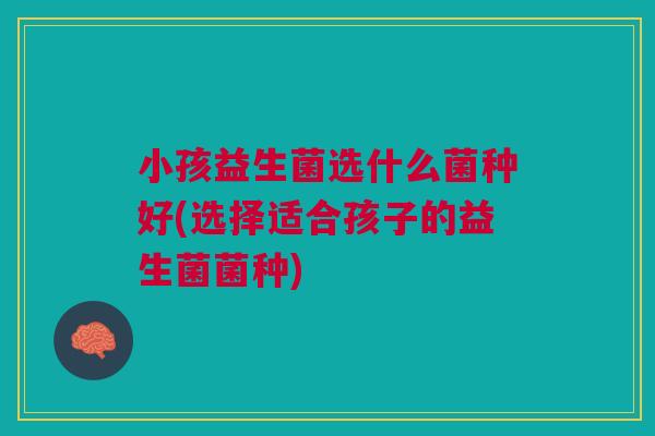 小孩益生菌选什么菌种好(选择适合孩子的益生菌菌种)