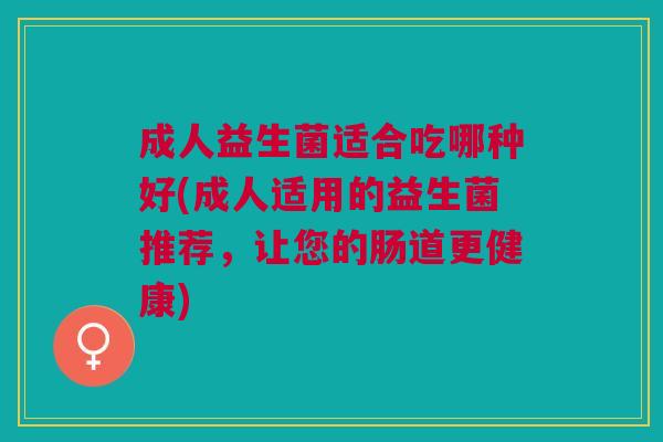成人益生菌适合吃哪种好(成人适用的益生菌推荐,让您的肠道更健康)