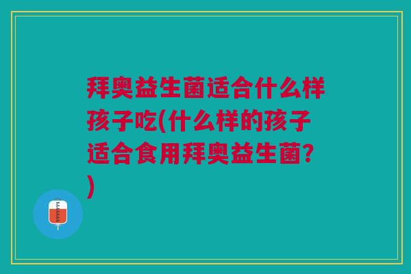 拜奥益生菌适合什么样孩子吃(什么样的孩子适合食用拜奥益生菌？)