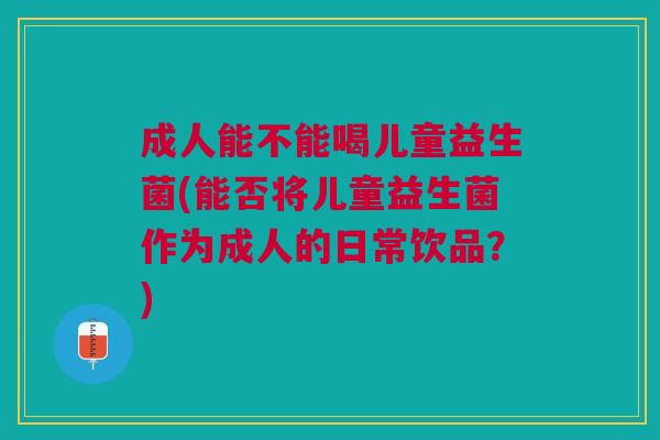 成人能不能喝儿童益生菌(能否将儿童益生菌作为成人的日常饮品?)