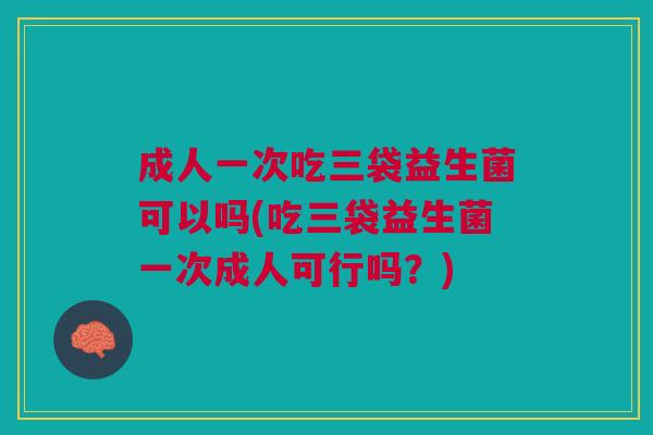 成人一次吃三袋益生菌可以吗(吃三袋益生菌一次成人可行吗?)