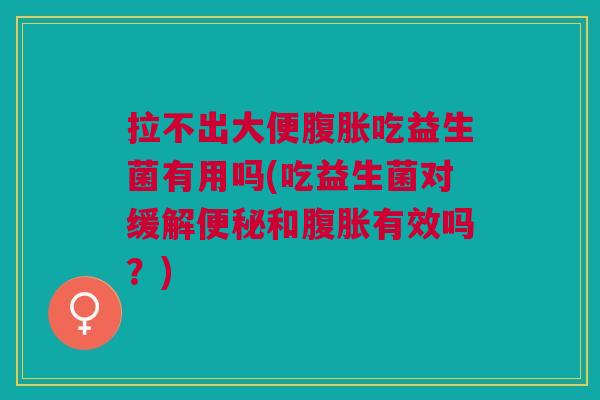 拉不出大便腹胀吃益生菌有用吗(吃益生菌对缓解便秘和腹胀有效吗？)