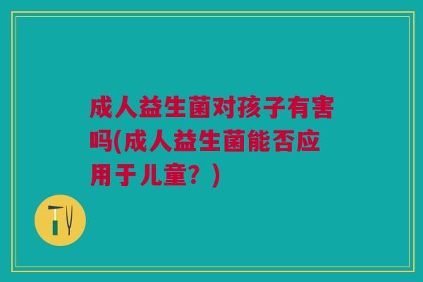 成人益生菌对孩子有害吗(成人益生菌能否应用于儿童?) 成人益生菌对孩子有害吗(成人益生菌能否应用于儿童?)