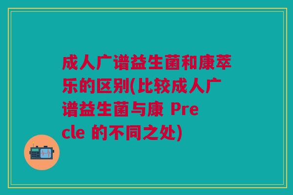 成人广谱益生菌和康萃乐的区别(比较成人广谱益生菌与康 Precle 的不同之处) 成人广谱益生菌和康萃乐的区别(比较成人广谱益生菌与康 Precle 的不同之处)
