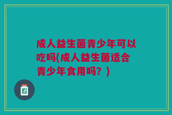 成人益生菌青少年可以吃吗(成人益生菌适合青少年食用吗?) 成人益生菌青少年可以吃吗(成人益生菌适合青少年食用吗?)