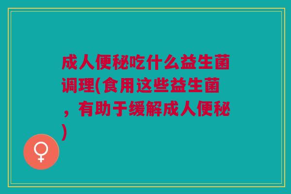 成人便秘吃什么益生菌调理(食用这些益生菌,有助于缓解成人便秘)