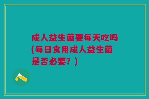 成人益生菌要每天吃吗(每日食用成人益生菌是否必要?)