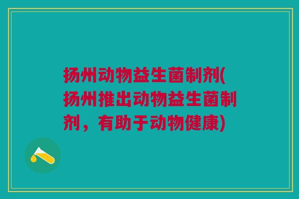 扬州动物益生菌制剂(扬州推出动物益生菌制剂,有助于动物健康)