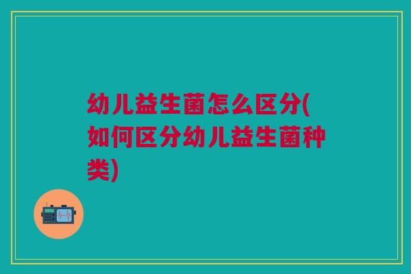 幼儿益生菌怎么区分(如何区分幼儿益生菌种类)