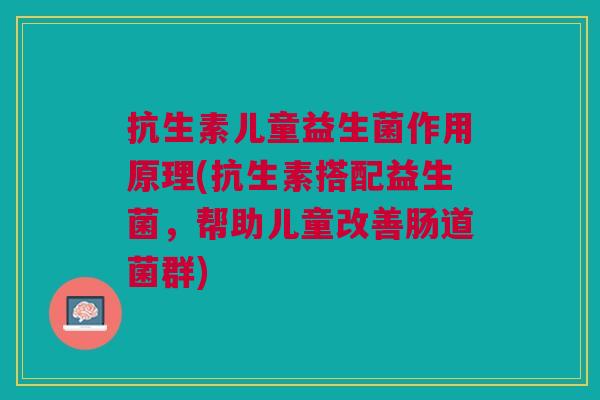 抗生素儿童益生菌作用原理(抗生素搭配益生菌,帮助儿童改善肠道菌群)