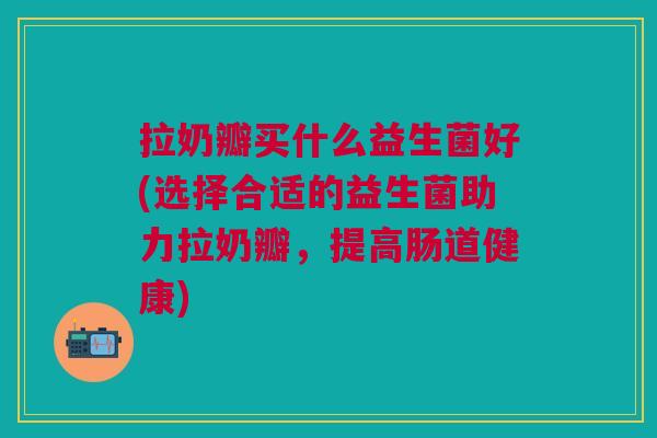 拉奶瓣买什么益生菌好(选择合适的益生菌助力拉奶瓣,提高肠道健康)