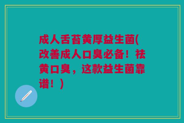 成人舌苔黄厚益生菌(改善成人口臭必备!祛黄口臭,这款益生菌靠谱!)