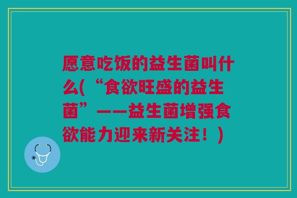 愿意吃饭的益生菌叫什么(“食欲旺盛的益生菌”——益生菌增强食欲能力迎来新关注!)