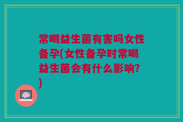 常喝益生菌有害吗女性备孕(女性备孕时常喝益生菌会有什么影响?) 常喝益生菌有害吗女性备孕(女性备孕时常喝益生菌会有什么影响?)