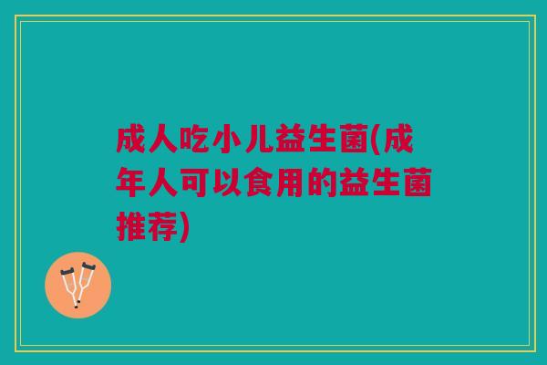 成人吃小儿益生菌(成年人可以食用的益生菌推荐)
