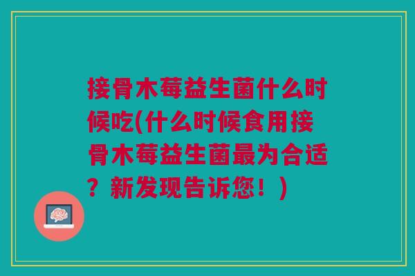 接骨木莓益生菌什么时候吃(什么时候食用接骨木莓益生菌最为合适?新发现告诉您!)