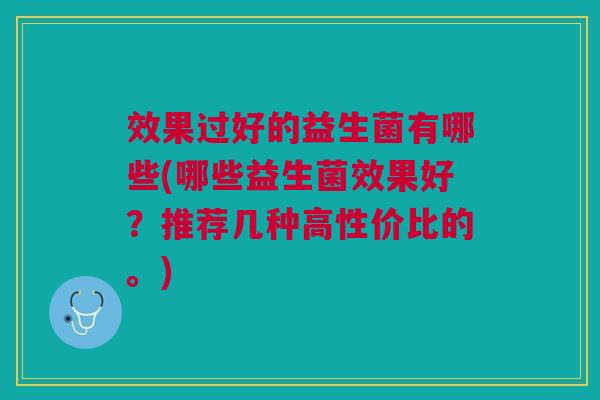 效果过好的益生菌有哪些(哪些益生菌效果好?推荐几种高性价比的。)