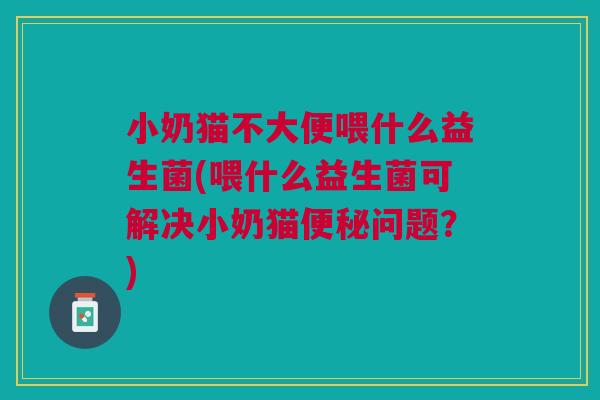 小奶猫不大便喂什么益生菌(喂什么益生菌可解决小奶猫便秘问题?)