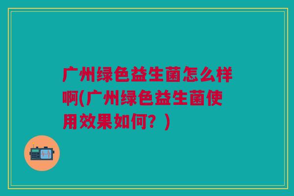 广州绿色益生菌怎么样啊(广州绿色益生菌使用效果如何？)