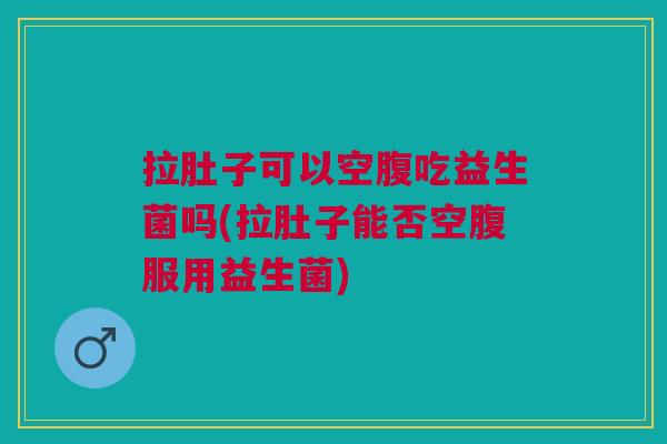 拉肚子可以空腹吃益生菌吗(拉肚子能否空腹服用益生菌) 拉肚子可以空腹吃益生菌吗(拉肚子能否空腹服用益生菌)