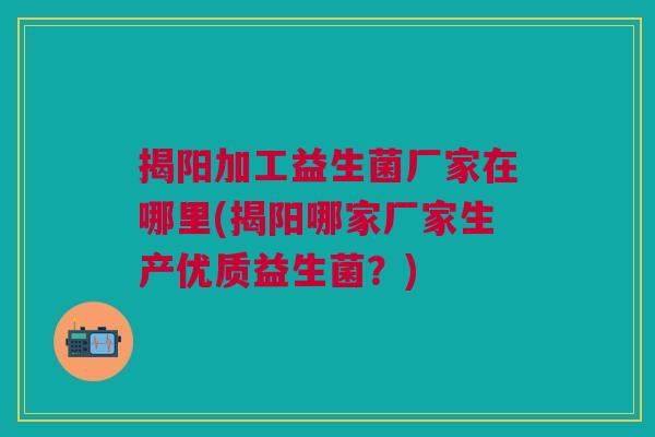 揭阳加工益生菌厂家在哪里(揭阳哪家厂家生产优质益生菌?) 揭阳加工益生菌厂家在哪里(揭阳哪家厂家生产优质益生菌?)