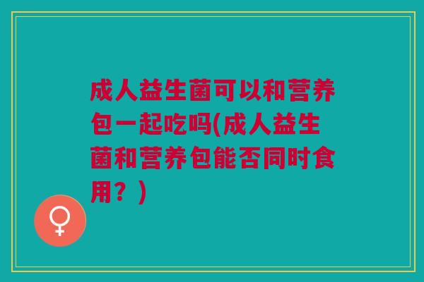 成人益生菌可以和营养包一起吃吗(成人益生菌和营养包能否同时食用?)