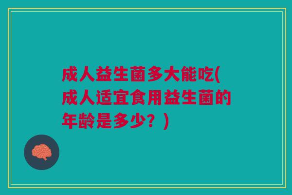成人益生菌多大能吃(成人适宜食用益生菌的年龄是多少?)