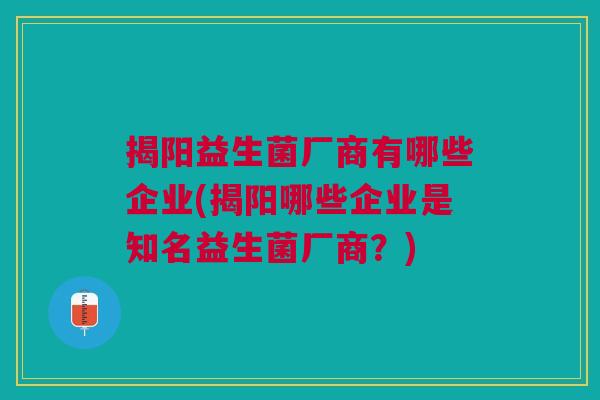 揭阳益生菌厂商有哪些企业(揭阳哪些企业是知名益生菌厂商?)