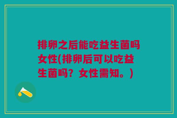 排卵之后能吃益生菌吗女性(排卵后可以吃益生菌吗？女性需知。)