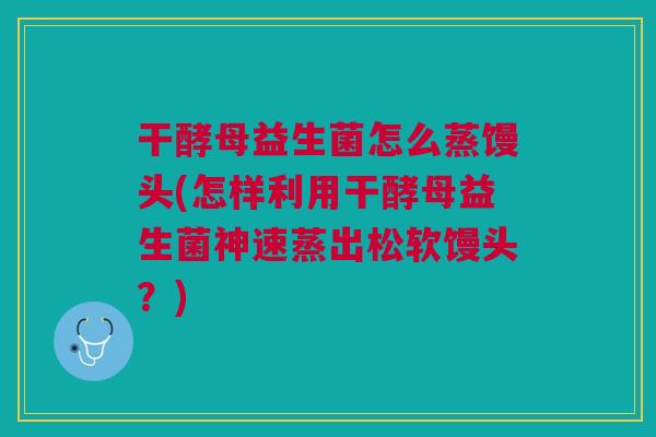 干酵母益生菌怎么蒸馒头(怎样利用干酵母益生菌神速蒸出松软馒头?)