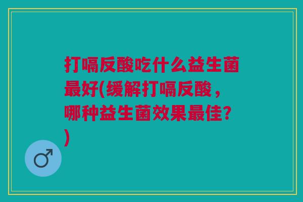打嗝反酸吃什么益生菌最好(缓解打嗝反酸,哪种益生菌效果最佳?)