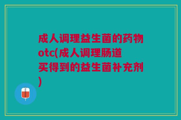 成人调理益生菌的药物otc(成人调理肠道买得到的益生菌补充剂)